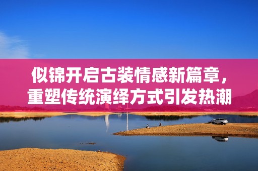 似锦开启古装情感新篇章，重塑传统演绎方式引发热潮