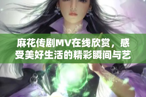 麻花传剧MV在线欣赏，感受美好生活的精彩瞬间与艺术魅力