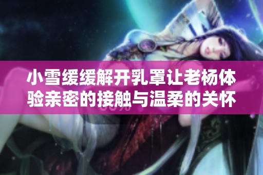 小雪缓缓解开乳罩让老杨体验亲密的接触与温柔的关怀