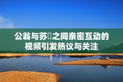 公翁与苏玥之间亲密互动的视频引发热议与关注