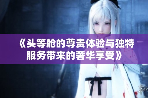 《头等舱的尊贵体验与独特服务带来的奢华享受》
