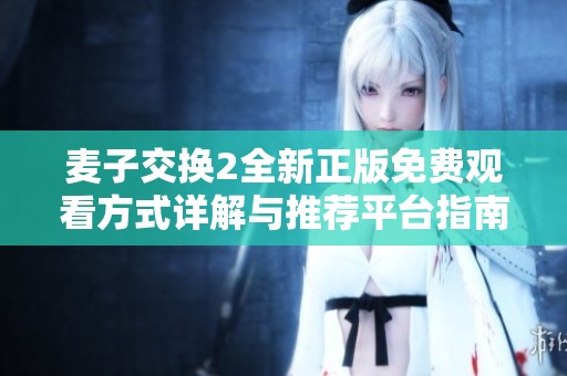 麦子交换2全新正版免费观看方式详解与推荐平台指南