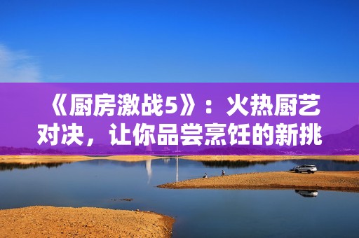 《厨房激战5》：火热厨艺对决，让你品尝烹饪的新挑战与乐趣