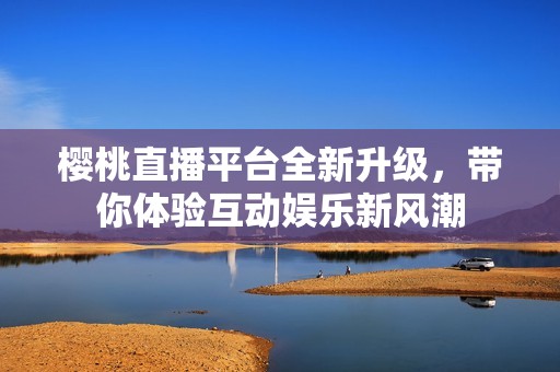 樱桃直播平台全新升级，带你体验互动娱乐新风潮