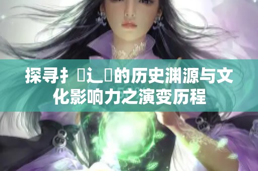 探寻扌喿辶畐的历史渊源与文化影响力之演变历程