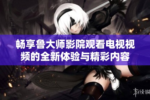 畅享鲁大师影院观看电视视频的全新体验与精彩内容