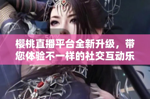 樱桃直播平台全新升级，带您体验不一样的社交互动乐趣
