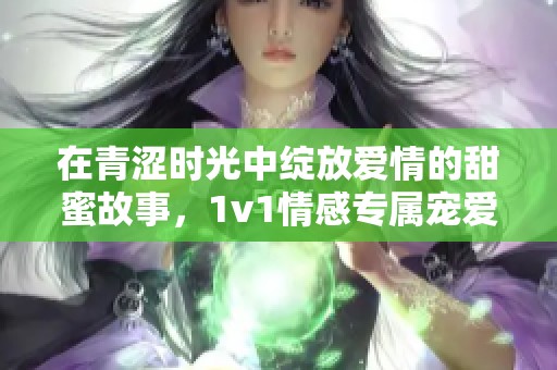 在青涩时光中绽放爱情的甜蜜故事，1v1情感专属宠爱之旅