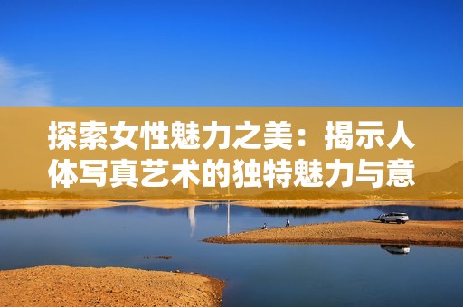 探索女性魅力之美：揭示人体写真艺术的独特魅力与意义