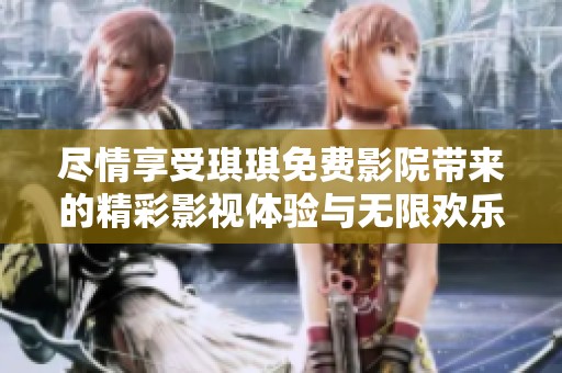 尽情享受琪琪免费影院带来的精彩影视体验与无限欢乐