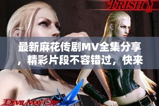 最新麻花传剧MV全集分享，精彩片段不容错过，快来观看吧！