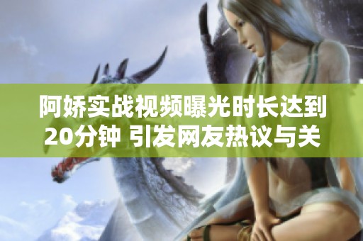 阿娇实战视频曝光时长达到20分钟 引发网友热议与关注