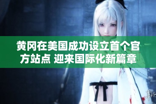 黄冈在美国成功设立首个官方站点 迎来国际化新篇章