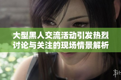 大型黑人交流活动引发热烈讨论与关注的现场情景解析