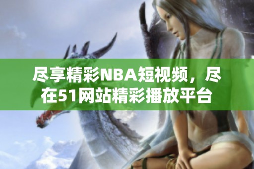 尽享精彩NBA短视频，尽在51网站精彩播放平台