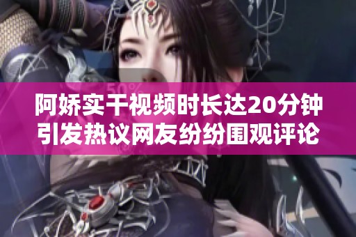 阿娇实干视频时长达20分钟引发热议网友纷纷围观评论