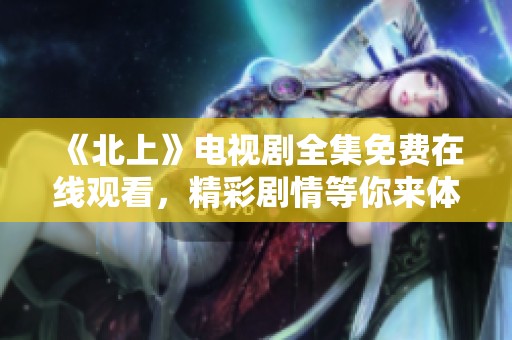 《北上》电视剧全集免费在线观看，精彩剧情等你来体验