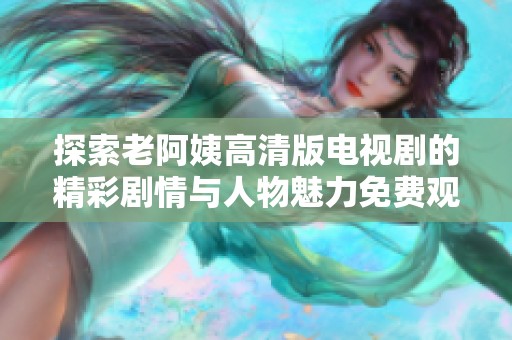 探索老阿姨高清版电视剧的精彩剧情与人物魅力免费观看体验