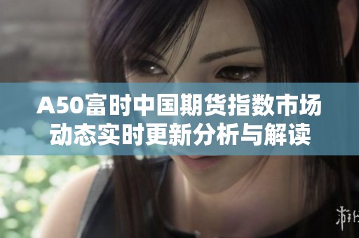 A50富时中国期货指数市场动态实时更新分析与解读