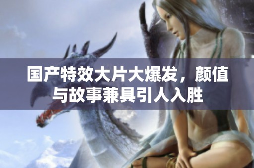 国产特效大片大爆发，颜值与故事兼具引人入胜