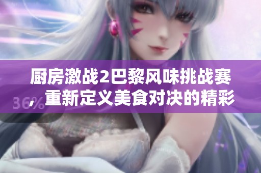 厨房激战2巴黎风味挑战赛，重新定义美食对决的精彩瞬间