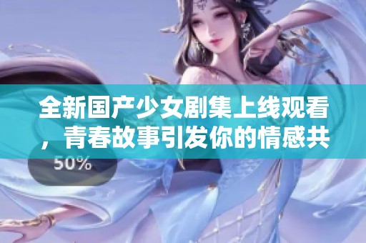 全新国产少女剧集上线观看，青春故事引发你的情感共鸣