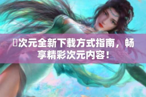 囧次元全新下载方式指南，畅享精彩次元内容！