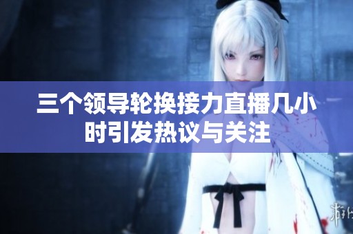 三个领导轮换接力直播几小时引发热议与关注