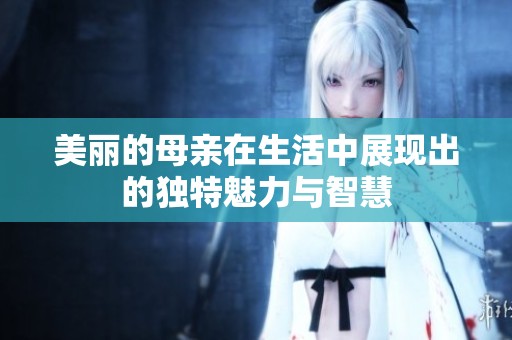 美丽的母亲在生活中展现出的独特魅力与智慧