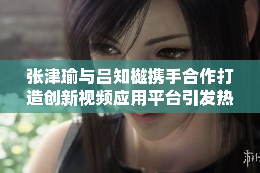 张津瑜与吕知樾携手合作打造创新视频应用平台引发热议