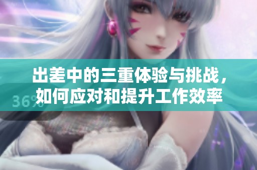 出差中的三重体验与挑战，如何应对和提升工作效率