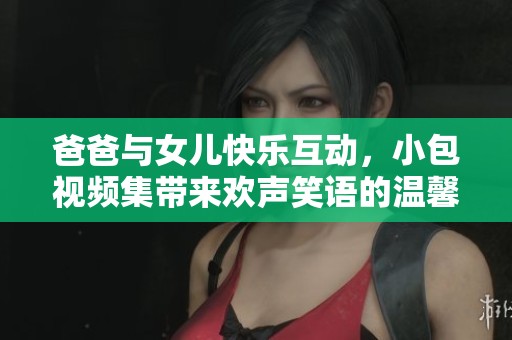 爸爸与女儿快乐互动，小包视频集带来欢声笑语的温馨时光