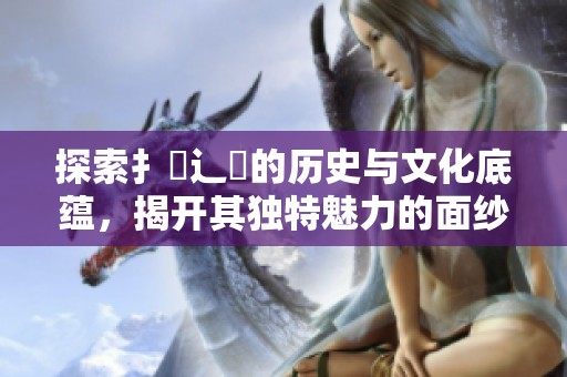 探索扌喿辶畐的历史与文化底蕴，揭开其独特魅力的面纱
