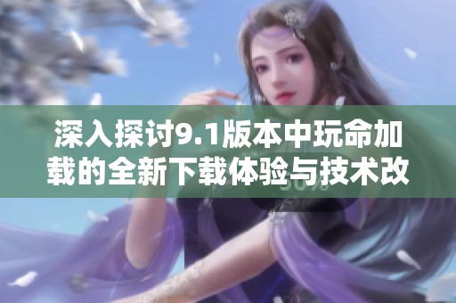 深入探讨9.1版本中玩命加载的全新下载体验与技术改进