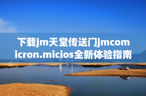下载jm天堂传送门jmcomicron.micios全新体验指南及使用方法