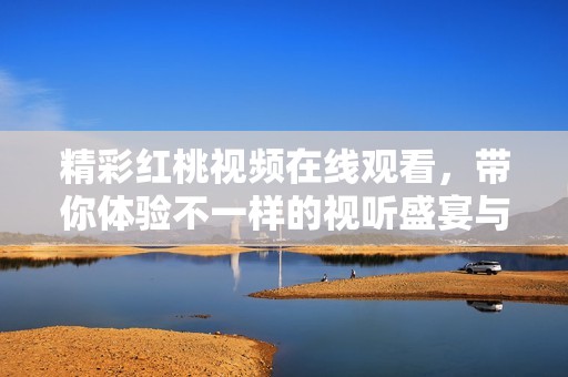 精彩红桃视频在线观看，带你体验不一样的视听盛宴与乐趣