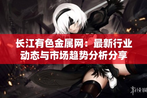 长江有色金属网：最新行业动态与市场趋势分析分享