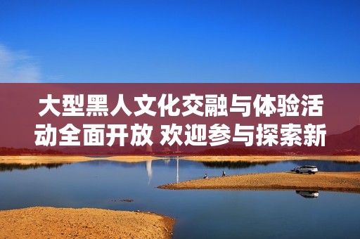 大型黑人文化交融与体验活动全面开放 欢迎参与探索新视野