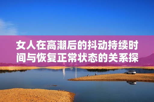 女人在高潮后的抖动持续时间与恢复正常状态的关系探讨