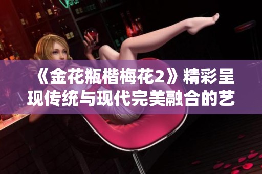 《金花瓶楷梅花2》精彩呈现传统与现代完美融合的艺术之美