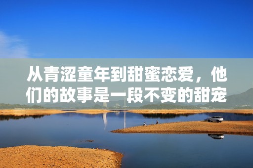 从青涩童年到甜蜜恋爱，他们的故事是一段不变的甜宠时光