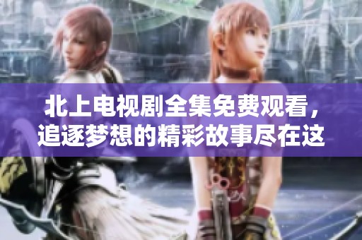 北上电视剧全集免费观看，追逐梦想的精彩故事尽在这里