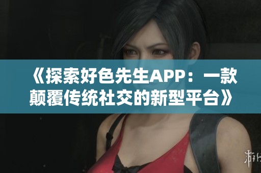 《探索好色先生APP：一款颠覆传统社交的新型平台》