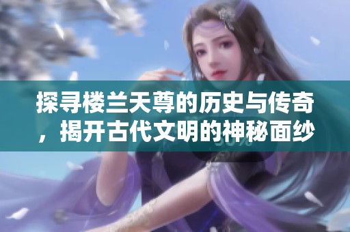 探寻楼兰天尊的历史与传奇，揭开古代文明的神秘面纱
