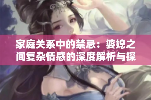家庭关系中的禁忌：婆媳之间复杂情感的深度解析与探讨