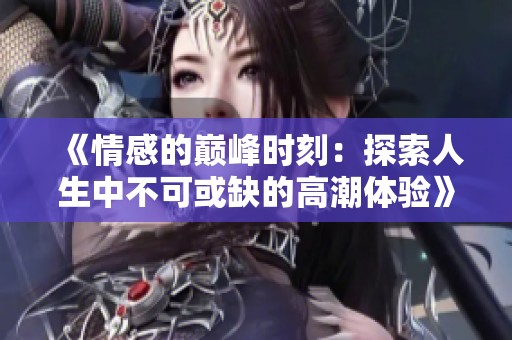 《情感的巅峰时刻：探索人生中不可或缺的高潮体验》