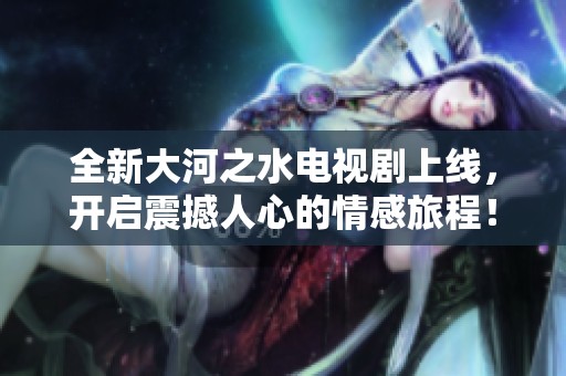 全新大河之水电视剧上线，开启震撼人心的情感旅程！