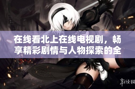 在线看北上在线电视剧，畅享精彩剧情与人物探索的全新体验