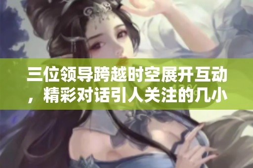 三位领导跨越时空展开互动，精彩对话引人关注的几小时直播活动