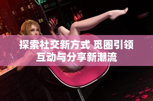 探索社交新方式 觅圈引领互动与分享新潮流